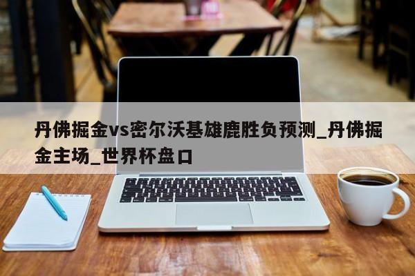 丹佛掘金vs密尔沃基雄鹿胜负预测_丹佛掘金主场_世界杯盘口
