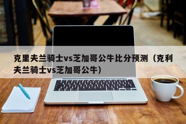 克里夫兰骑士vs芝加哥公牛比分预测（克利夫兰骑士vs芝加哥公牛）