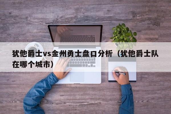 犹他爵士vs金州勇士盘口分析（犹他爵士队在哪个城市）