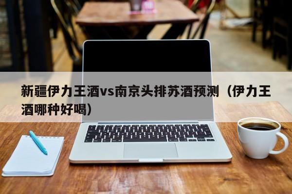 新疆伊力王酒vs南京头排苏酒预测（伊力王酒哪种好喝）