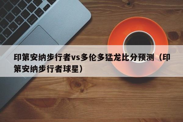 印第安纳步行者vs多伦多猛龙比分预测（印第安纳步行者球星）