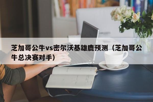 芝加哥公牛vs密尔沃基雄鹿预测（芝加哥公牛总决赛对手）