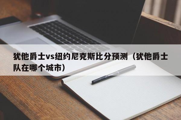 犹他爵士vs纽约尼克斯比分预测（犹他爵士队在哪个城市）