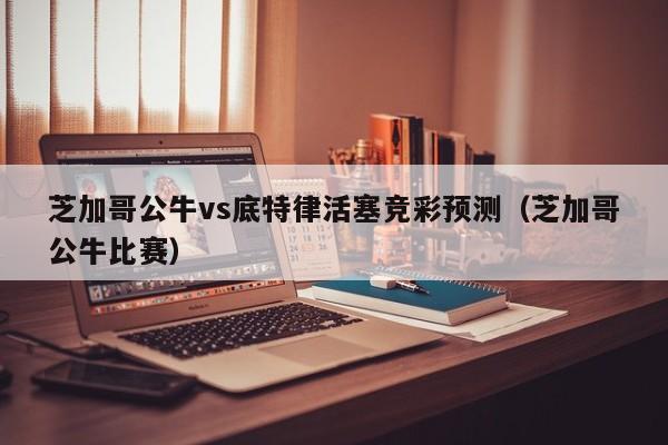 芝加哥公牛vs底特律活塞竞彩预测（芝加哥公牛比赛）